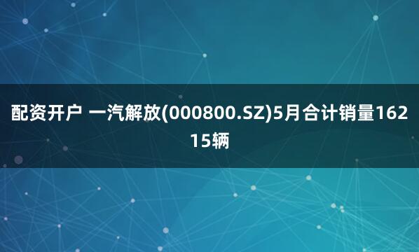 配资开户 一汽解放(000800.SZ)5月合计销量16215辆