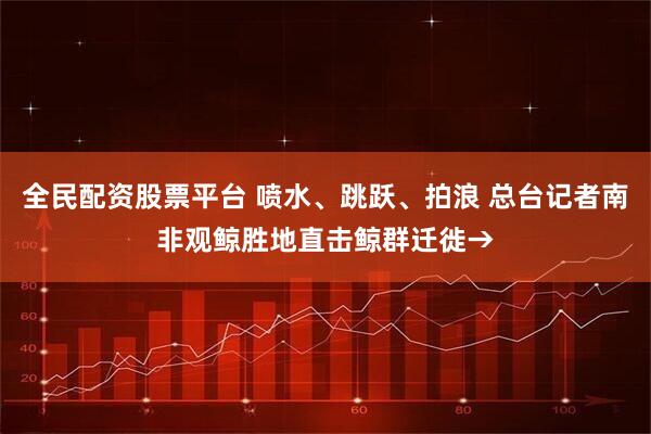 全民配资股票平台 喷水、跳跃、拍浪 总台记者南非观鲸胜地直击鲸群迁徙→