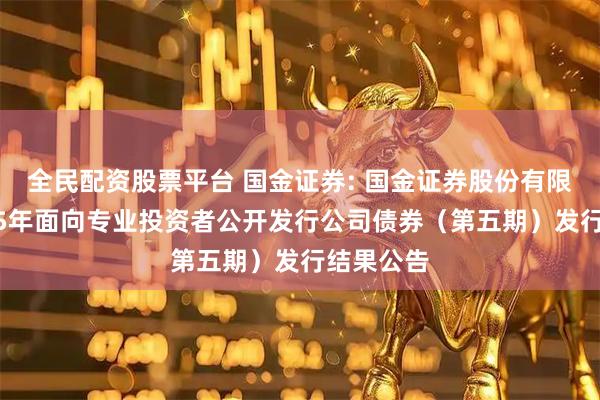 全民配资股票平台 国金证券: 国金证券股份有限公司2025年面向专业投资者公开发行公司债券（第五期）发行结果公告