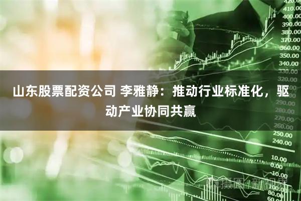山东股票配资公司 李雅静：推动行业标准化，驱动产业协同共赢