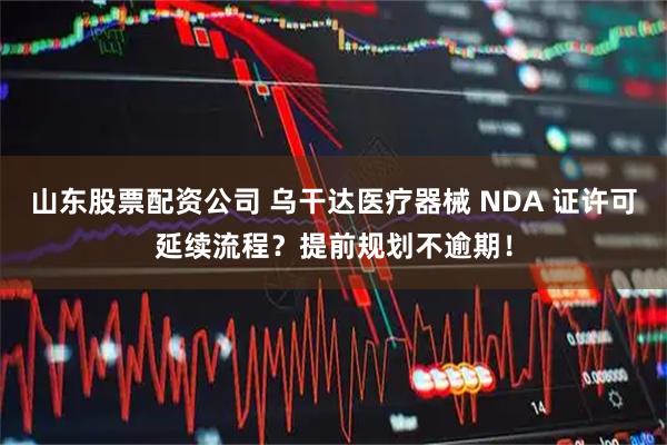 山东股票配资公司 乌干达医疗器械 NDA 证许可延续流程？提前规划不逾期！